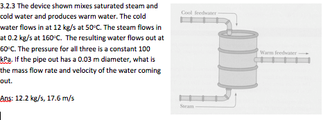 3.2.3 The device shown mixes saturated steam and cold water and produces warm water. The cold water flows in at 12 kg/s at 50°C. The steam flows in at 0.2 kg/s at 160 C. The resulting water flows out at 60°C. The pressure for all three is a constant 100 kPa. If the pipe out has a 0.03 m diameter, what is the mass flow rate and velocity of the water coming out. Cool feedwater Warm feedaner Ans: 12.2 kg/s, 17.6 m/s Steam