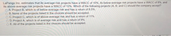 LaPango Inc. estimates that its average-risk projects have a WACC of 10%, its below-average risk projects have a WACC of 8%, and its above-average risk projects have a WACC of 12%, which of the following projects (A, B, and C) should the company accept? O A. Project B, which is of below-average risk and has a return of 8.5%. O B. None of the projects listed in the choices should be accepted. C. Project C, which is of above-average risk and has a return of 11%. 0 D. Project A, which is of average risk and has a return of 9%. O E. All of the projects listed in the choices should be accepted.