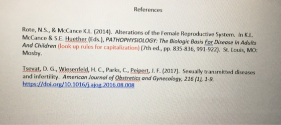References Rote, N.S., & McCance K.L (2014). Alterations of the Female Reproductive System. In K.L McCance & S.E. Huether (Eds.), PATHOPHYSIOLOGY: The Biologic Basis For Disease In Adults And Children (look up rules for capitalization) (7th ed, pp. 835-836, 991-922). St. Louis, MO: Mosby. Isevat, D. G., Wiesenfeld, H. C, Parks, C., Peipert, J. F. (2017). Sexually transmitted diseases and infertility. American Journal of Obstretics and Gynecology, 216 (1), 1-9. https:/doi.org/10.1016/j.ajog.2016.08.008