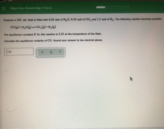 Objective Knowledge Check Suppose a 250. mL flask is filled with 0.20 mol of H,O, 0.10 mol of CO, and 1.5 mol of H,. The foll