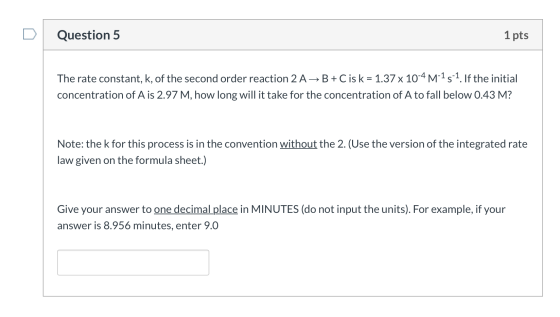 Question 5 1 pts The rate constant, k, of the second order reaction 2 A+B+C is k = 1.37 x 10-4 M-15-1. If the initial concent