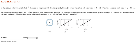 Chapter 30, Problem 014 In Figure (a), a uniform magnetic field B increases in magnitude with time t as given by Figure (b), where the vertical axis scale is set by B, 12 mT and the horizontal scale is set by ts 4.9 s. A circular conducting loop of area 8.0 × 10-4 m2 lies in the field, in the plane of the page. The amount of charge q passing point A on the loop is given in Figure (c) as a function of t, with the vertical axis scale set by qs7.9 mC and the horizontal axis scale again set by t4.9 s. What is the loops resistance? B, 0 t(s) t (s) Number Units the tolerance is +/-596