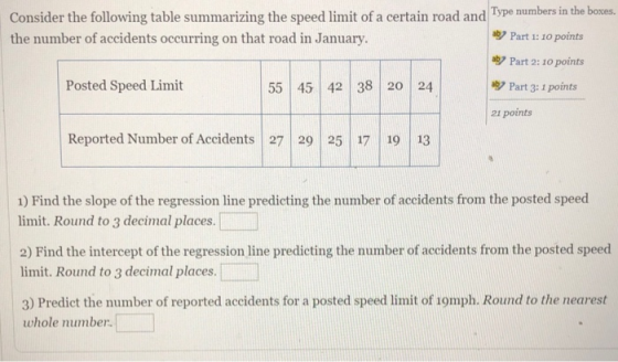 Consider the following table summarizing the speed limit of a certain road and Tpe mumbersin the boses, the number of accidents occurring on that road in January. ツPart 1: 10 points g7 Part 2: 10 points Posted Speed Limit 55 45 42 38 2o 24 Part 3: 1 points 21 points Reported Number of Accidents 27 29 25 17 19 13 1) Find the slope of the regression line predieting the number of accidents from the posted speed limit. Round to 3 decimal places. 2) Find the intercept of the regression line predicting the number of accidents from the posted speed limit. Round to 3 decimal places 3) Predict the number of reported accidents for a posted speed limit of 1omph. Round to the nearest whole number.