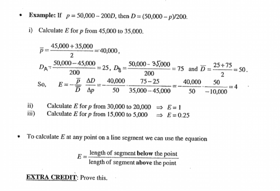 Example: If 50,000-200D, then D-(50,000-p)/200 · p i) Calculate E for p from 45,000 to 35,000 45,000 35,000 2 40,000, 50,000-45,000 200 50,000- 35,000 200 25+75 25, D = 75 and D 50 2 &D40,000 75-25 40,00050 50-1 So, E=- 4 - 50 35,00045,000 10,000 ii) iii) Calculate E for p from 30,000 to 20,000 Calculate E for p from 15,000 to 5,000 따 E = 1 → E = 0.25 To calculate E at any point on a line segment we can use the equation length of segment below the point length of segment above the point EXTRA CREDIT: Prove this