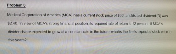 Problem 6 Medical Corporation of America (MCA) has a current stock price of $36, and its last dividend (D) was $2.40. In view of MCAs strong financial position, its required rate of return is 12 percent. If MCAs dividends are expected to grow at a constant rate in the future, what is the firms expected stock price in five years?
