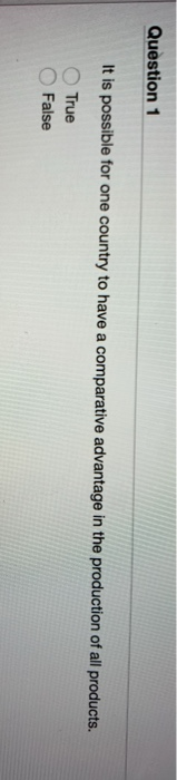 Question 1 It is possible for one country to have a comparative advantage in the production of all products. True False