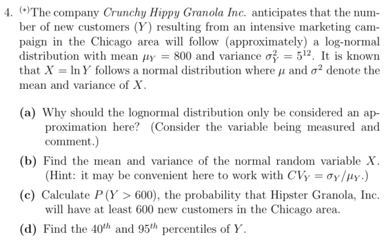 4. The company Crunchy Hippy Granola Inc. anticipates that the num- ber of new customers (Y) resulting from an intensive marketing cam- paign in the Chicago area will follow (approximately) a log-normal distribution with mean ?? 800 and variance ?2-512. It is known that X-lny follows a normal distribution where ? and ?2 denote the mean and variance of (a) Why should the lognormal distribution only be considered an ap- proximation here? (Consider the variable being measured and comment. (b) Find the mean and varia (c) Calculate P(Y ? 600), the probability that Hipster Granola, Inc (d) Find the 40th and 95th percentiles of Y nce of the normal random variable (Hint: it may be convenient here to work with CVY-?y/? will have at least 600 new customers in the Chicago area .