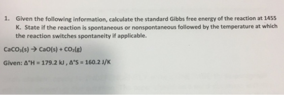 1. Given the following information, calculate the standard Gibbs free energy of the reaction at 1455 K. State if the reaction is spontaneous or nonspontaneous followed by the temperature at which the reaction switches spontaneity if applicable CaCO3(s) → CaO(s) + CO2(g) Given: ΔH = 179.2 kJ , ΔS = 160.2 J/K