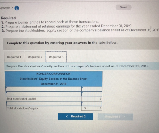 ework 2 i Saved Required: 1. Prepare journal entries to record each of these transactions. 2. Prepare a statement of retained