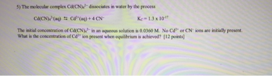 5) The molecular complex Cd(CN)42- dissociates in water by the process Ca(CN): (aq) = Cd? (aq) + 4 CN Kc -1.3 x 10-17 The in