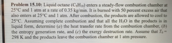 Problem 15.10: Liquid octane (CsHis) enters a steady-flow combustion chamber at 25°C and 1 atm at a rate of 0.35 kg/min. It is burned with 50 percent excess air that also enters at 25°C and 1 atm. After combustion, the products are allowed to cool to 25°C. Assuming complete combustion and that all the H2O in the products is in liquid form, determine (a) the heat transfer rate from the combustion chamber, (b) the entropy generation rate, and (c) the exergy destruction rate. Assume that To 298 K and the products leave the combustion chamber at 1 atm pressure.