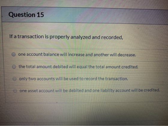 Question 15 If a transaction is properly analyzed and recorded, one account balance will increase and another will decrease.