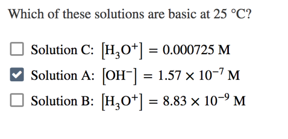 Which of these solutions are basic at 25 °C? Solution C: [H20+] = 0.000725 M Solution A: (OH-] = 1.57 x 10-7 M Solution B: [H