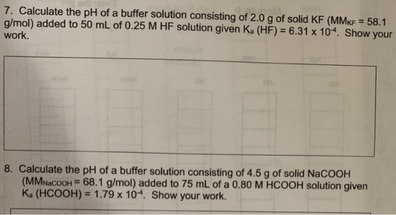7. Calculate the pH of a buffer solution consisting of 2.0 g of solid KF (MMKF = 58.1 g/mol) added to 50 mL of 0.25 M HF solu