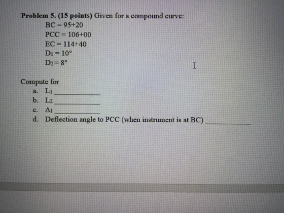 Problem 5. (15 points) Given for a compound curve: BC = 95+20 PCC = 106+00 EC = 114+40 D1 = 10° D2=80 Compute for Li b. L2 c.
