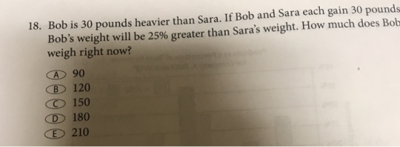 18. Bob is 30 pounds heavier than Sara. If Bob and Sara each gain 30 pounds Bobs weight will be 25% greater than Saras weig