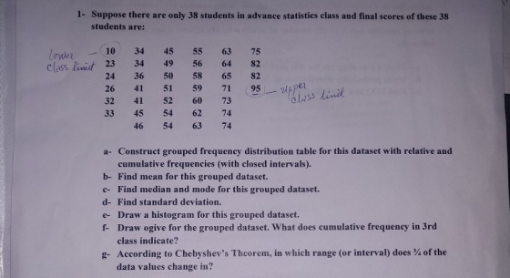 1- Suppose there are only 38 students in advance statistics class and final scores of these 38 students are: 10 34 45 55 63 75 class lit 23 34 49 56 64 82 24 36 50 58 65 82 26 41 51 59 71 95- 32 41 52 60 73 33 45 54 62 74 s lin 46 54 63 74 a- Construct grouped frequency distribution table for this dataset with relative and cumulative frequencies (with closed intervals). b- Find mean for this grouped dataset. c- Find median and mode for this grouped dataset. d- Find standard deviation. e- Draw a histogram for this grouped dataset. f- Draw ogive for the grouped dataset. What does cumulative frequency in 3rd d.umalative frequeney in Jrd class indicate? g-According to Chebyshevs Theorem, in which range (or interval) does % of the data values change in?