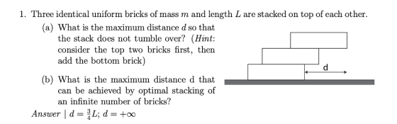 1. Three identical uniform bricks of mass m and length L are stacked on top of each other. (a) What is the maximum distance d so that the stack does not tumble over? (Hint: consider the top two bricks first, then add the bottom brick) (b) What is the maximum distance d that can be achieved by optimal stacking of an infinite number of bricks?
