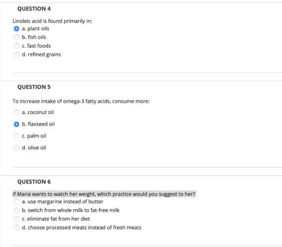 QUESTION 4 Linoleic acid is found primarily in: a. plant oils O b. fish oils O c. fast foods O d. refined grains QUESTION 5 T