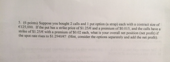 5. (6 points) Suppose you bought 2 calls and 1 put option (a strap) each with a contract size of 125,000. If the put has a strike price of $1.25/ and a premium of $0.015, and the calls have a strike of $1.25/e with a premium of $0.02 each, what is your overall net position (net profit) if the spot rate rises to $1.2940/? (Hint, consider the options separately and add the net proft).