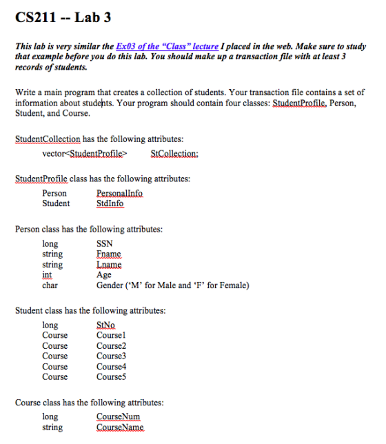 CS211 -- Lab 3 This lab is very similar the Ex03 of the “Class lecture I placed in the web. Make sure to study that example before you do this lab. You should make up a transaction file with at least 3 records of students. Write a main program that creates a collection of students. Your transaction file contains a set of information about studehts. Your program should contain four classes: StudentProfile, Person, Student, and Course StudentCollection has the following attributes vector-StudentProfile> StudentProfile class has the following attributes Person Student StdInfo Person class has the following attributes long string string int char SSN Fname Lname Age Gender (M for Male and F for Female) Student class has the following attributes long Course Course Course Course Course StNo Coursel Course2 Course3 Course4 Course5 Course class has the following attributes long string urseN