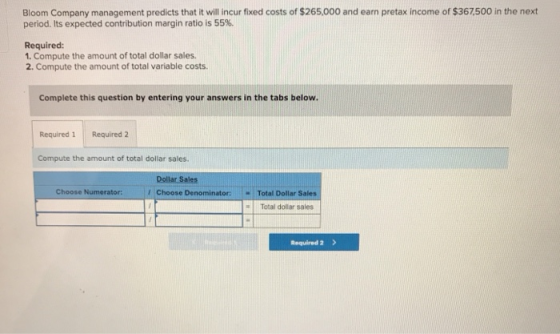 Bloom Company management predicts that it will incur fixed costs of $265,000 and earn pretax income of $367,500 in the next period. Its expected contribution margin ratio is 55%. Required: 1. Compute the amount of total dollar sales. 2. Compute the amount of total variable costs Complete this question by entering your answers in the tabs below. Required 1 Required 2 Compute the amount of total dollar sales Dollar Sales Choose Numerator:Choose Denominator:Total Dollar Sales = | Total dollar sales Required 2>