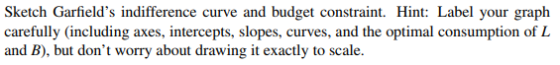 Sketch Garfields indifference curve and budget constraint. Hint: Label your graph carefully (including axes, intercepts, slopes, curves, and the optimal consumption of L and B), but dont worry about drawing it exactly to scale.