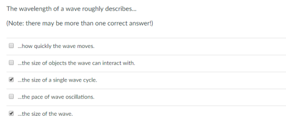 The wavelength of a wave roughly describes.. (Note: there may be more than one correct answer!) ...how quickly the wave moves ...the size of objects the wave can interact with. .the size of a single wave cycle. ...the pace of wave oscillations. .the size of the wave.