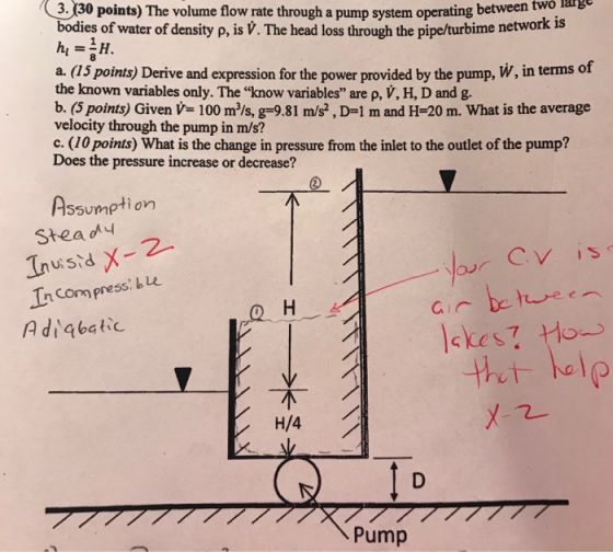 3.130 points) The volume flow rate through a pump system operating between two harge bodies of water of density p, is V. The head loss through the pipe/turbime network is a. (15 points) Derive and expression for the power provided by the pump, W, in terms of the known variables only. The know variables are p, V, H, D and g. b. (5 points) Given V 100 m/s, g-9.81 m/s?, D-1 m and H-20 m. What is the average velocity through the pump in m/s? c. (10 points) What is the change in pressure from the inlet to the outlet of the pump? Does the pressure increase or decrease? Assumption Stea y InCompress: Lu el Pump