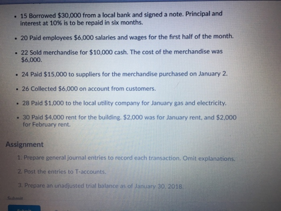 . 15 Borrowed $30,000 from a local bank and signed a note. Principal and interest at 10% is to be repaid in six months. 20 Paid employees $6,000 salaries and wages for the first half of the month. . 22 Sold merchandise for $10,000 cash. The cost of the merchandise was $6,000 . 24 Paid $15,000 to suppliers for the merchandise purchased on January 2. - 26 Collected $6,000 on account from customers. 28 Paid $1.000 to the local utility company for January gas and electricity. - 30 Paid $4,000 rent for the building. $2.000 was for January rent. and $2.000 for February rent. Assignment 1. Prepare general journal entries to record each transaction. Omit explanations. 2. Post the entries to T-accounts. 3. Prepare an unadjusted trial balance as of anuary 30 2018 Suhmit