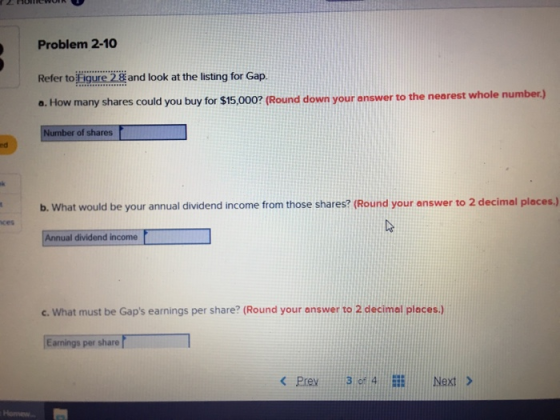 Problem 2-10 Refer to Eigure 2and look at the listing for Gap. a. How many shares could you buy for $15.000? Number of shares (Round down your answer to the nearest whole number.) ed b. What would be your annual dividend income from those shares? (Round your answer to 2 decimal places.) ces Annual dividend income c. What must be Gaps earnings per share? (Round your answer to 2 decimal places.) Earnings per share <Prev 3 of 4 Eil Next >