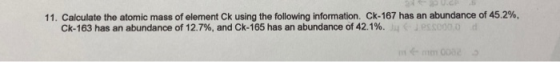 11. Calculate the atomic mass of element Ck using the following information. Ck-167 has an abundance of 45.2%, Ck-163 has an