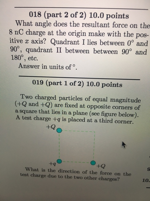 018 (part 2 of 2) 10.0 points What angle does the resultant force on the 8 nC charge at the origin make with the pos- itive C axis? Quadrant I lies between 0 and 900, quadrant II between between 900 and 180°, etc. Answer in units of o. 019 (part 1 of 2) 10.0 points Two charged particles of equal magnitude (+Q and +Q) are fixed at opposite corners of a square that lies in a plane (see figure below) A test charge q is placed at a third corner. +q what is the direction of the force on the test charge due to the two other charges?