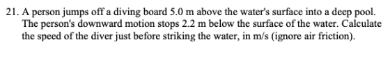 21. A person jumps off a diving board 5.0 m above the waters surface into a deep pool. The persons downward motion stops 2.