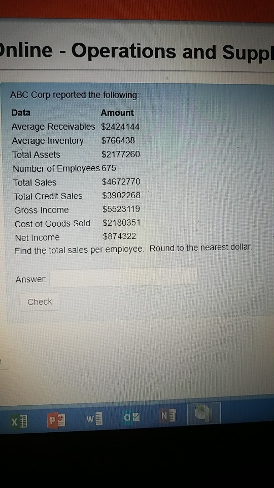 nline Operations and Suppl ABC Corp reported the following Data Average Receivables $2424144 Average Inventory $766438 Total Assets Number of Employees 675 Total Sales Total Credit Sales $3902268 Gross Income Cost of Goods Sold $2180351 Net Income Find the total sales per employee. Round to the nearest dollar Amount $2177260 $4672770 $5523119 $874322 Answer: Check