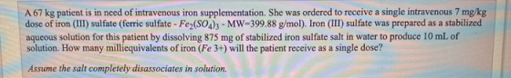 A 67 kg patient is in need of intravenous iron supplementation. She was ordered to receive a single intravenous 7 mg/kg dose