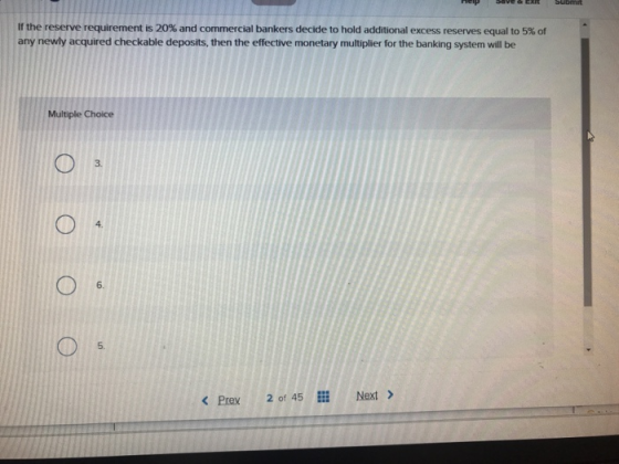 If the reserve requirement is 20% and commercial bankers decide to hold additional excess reserves equal to 5% of any newly acquired checkable deposits, then the effective monetary multiplier for the banking system will be Multiple Choice 3. 4. 6. 5. < Prex 2 of 45 lll Next > Next