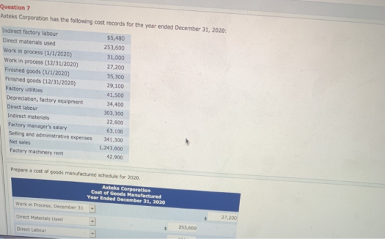 Question 7 xteks Corporation has the following cost records for the year ended December 31, 2020 Indirect factory labour Direct materials used Work in process (1/1/2020) $5,480 253,600 31,000 27,200 35,300 29,100 41,500 Work in process (12/31/2020) Finished goods (1/1/2020) Finished goods (12/31/2020) Factory utilities Depreciation, factory equipment Direct labour 34,400 303,300 Indirect materials Factory managers salary Selling and administrative expenses Net sales Factory machinery rent 22,600 63,100 341,300 1,243,000 42,900 Prepare a cost of goods manufactured schedule for 2020. Axteks Corporation Cost of Goods Manufactured Year Ended December 31, 2020 Work in Process, December 31 Direct Materials Used Direct Labour s 27,200 253,600