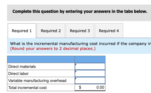 Complete this question by entering your answers in the tabs below. Required 1 Required 2 Required 3 Required 4 What is the incremental manufacturing cost incurred if the company in (Round your answers to 2 decimal places.) Direct materials Direct labor Variable manufacturing overhead Total incremental cost 0.00