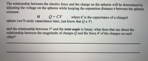 The relationship between the electric force and the charge on the spheres will be determined by adjusting the voltage on the spheres while keeping the separation distance r between the spheres constant. Q = CV where C is the capacitance of a charged sphere (well study capacitance later, just know that Q a V) and the relationship between V2 and the twist angle is linear, what does that say about the relationship between the magnitude of charges O and the force F of the charges on each other?