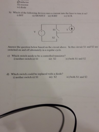is) resistor b) Which of the following devices uses a current into the base to turs it on จามา. ii) MOSI ET iii) to int iv) SCR st S2 Answer the question below based on the cireuit above. In this cireuit SI and S2 are switched on and off altemately in a regular eycle c) Which switch needs to be a controlled transistor? i) neither switch ii) si ii) S2 iv) both S1 and S2 d) Which switch could be replaced with a diode? i) neither switch i) SI ii) S2 iv) both SI and S2