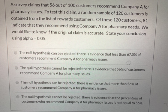 A survey claims that 56 out of 100 customers recommend Company A for pharmacy issues. To test this claim, a random sample of