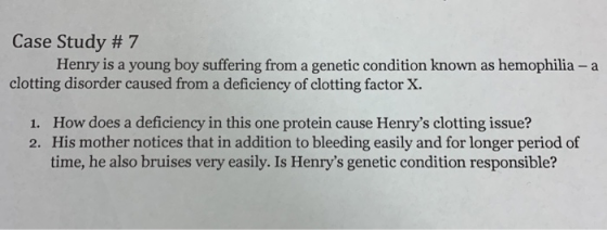 Case Study # 7 Henry is a young boy suffering from a genetic condition known as hemophilia - a clotting disorder caused from a deficiency of clotting factor X. How does a deficiency in this one protein cause Henrys clotting issue? His mother notices that in addition to bleeding easily and for longer period of time, he also bruises very easily. Is Henrys genetic condition responsible? 1. 2.