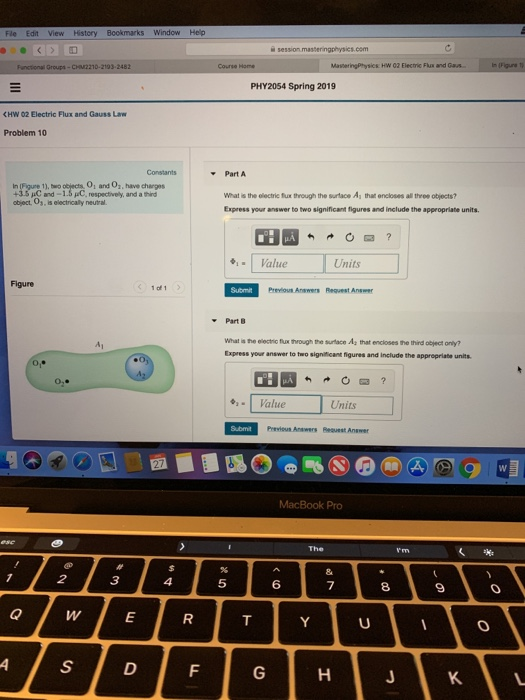 Fle Edit View History Bookmarks Window Help PHY2054 Spring 2019 CHW 02 Electric Flux and Gauss Law Problem 10 Part A 0, and 0, have charges In (Figure 1), two 43.5 C and-1.5 pC, respectively, and a third What is the electric fux through the surtace A that encloses all three objects? Express your answer to two significant figures and include the appropriate units. object, Os, is electrically neutral Value Units Previous Anawers Request Answer Part B A1 Express answer to two signficant figures and inelude the appropriate units. Value Units Previous Anawers Bequest Answer MacBook Pro 5 6 8 a wE KL