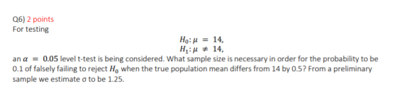 Q6) 2 points For testing Ho: u = 14, H:H # 14, an a = 0.05 level t-test is being considered. What sample size is necessary in