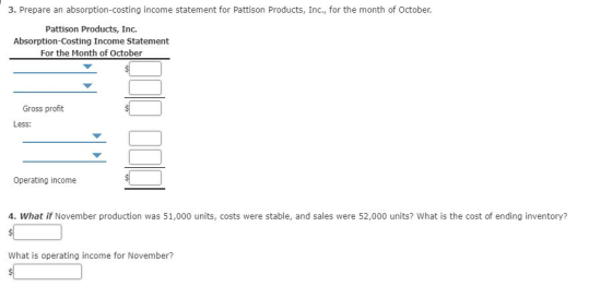 3. Prepare an absorption-costing income statement for Pattison Products, Inc., for the month of October. Pattison Products, Inc. Absorption-Costing Income Statement For the Month of October Gross profit Less Operating income 4. What if November production was 51,000 units, costs were stable, and sales were 52,000 units? What is the cost of ending inventory? What is operating income for November?