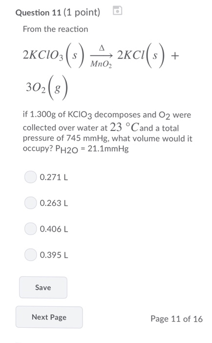 Question 11 (1 point) From the reaction MnO2 3028 if 1.300g of KCIO3 decomposes and O2 were collected over water at 23 °Cand a tota pressure of 745 mmHg, what volume would it occupy? PH20-21.1mmHg 0.271 L 0.263 L 0.406 L 0.395 L Save Next Page Page 11 of 16