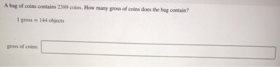 A bag of coins contains 2389 coins. How many gross of coins does the bag contain? 1 gross = 144 objects gross of coins: