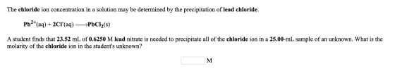The chloride ion concentration in a solution may be determined by the precipitation of lead chloride. Pb2+(aq) + 2CI+(aq) —>P