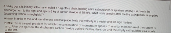 A 32-kg boy sits initially still on a wheeled 17-kg office chair, holding a fire extinguisher (9 kg when empty). He points th
